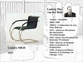 Ludwig Mies van der Rohe Aachen - Alemanha 1886 - 1969 1908/11 - Colaborador do Arq Peter Behrens 1919 - Aderiu ao Movimento Revolucionário Novembergruppe 1926 - Eleito Vice-Presidente da Deutscher Werkbund 1930 - Director da Bauhaus onde era professor de arquitectura 1938 - Professor do Illinois Institute of Technology em Chicago - USA Cadeira MR20 1927 