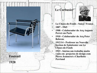 Le Corbusier La Chaux-de-Fonds - Suíça / França 1887 - 1965 1908 - Colaborador do Arq Auguste Perret em Paris 1910 - Colaborador do Arq Peter Behrens 1912/14 - Professor na Nouvelle Section de Eplattenier em La Chaux-de-Fonds  1923 - Iniciou um trabalho muito vasto em  projectos de design com Pierre Jeanneret e Charllotte Perriand Fauteuil 1928 