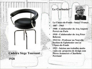 Le Corbusier La Chaux-de-Fonds - Suíça / França 1887 - 1965 1908 - Colaborador do Arq Auguste Perret em Paris 1910 - Colaborador do Arq Peter Behrens 1912/14 - Professor na Nouvelle Section de Eplattenier em La Chaux-de-Fonds  1923 - Iniciou um trabalho muito vasto em  projectos de design com Pierre Jeanneret e Charllotte Perriand Cadeira Siege Tournant 1928 
