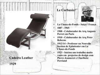 Le Corbusier La Chaux-de-Fonds - Suíça / França 1887 - 1965 1908 - Colaborador do Arq Auguste Perret em Paris 1910 - Colaborador do Arq Peter Behrens 1912/14 - Professor na Nouvelle Section de Eplattenier em La Chaux-de-Fonds  1923 - Iniciou um trabalho muito vasto em  projectos de design com Pierre Jeanneret e Charllotte Perriand Cadeira Leather 1929 