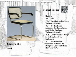 Marcel Breuer Hungria 1902 - 1981 1924 - Arquitecto - Bauhaus, Weimar, Alemanha 1924 / 25 - Professor responsável pelo Atelier de mobiliário, Bauhaus, Weimar, Alemanha 1935 - Controlador de design na Isokon, Londres, Inglaterra 1937 / 46 - Professor associado da Escola de Design da Universidade de Harvard, USA. Cadeira B64 1928 