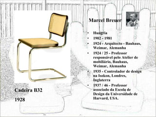 Marcel Breuer Hungria 1902 - 1981 1924 - Arquitecto - Bauhaus, Weimar, Alemanha 1924 / 25 - Professor responsável pelo Atelier de mobiliário, Bauhaus, Weimar, Alemanha 1935 - Controlador de design na Isokon, Londres, Inglaterra 1937 / 46 - Professor associado da Escola de Design da Universidade de Harvard, USA. Cadeira B32 1928 