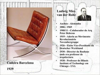Ludwig Mies van der Rohe Aachen - Alemanha 1886 - 1969 1908/11 - Colaborador do Arq Peter Behrens 1919 - Aderiu ao Movimento Revolucionário Novembergruppe 1926 - Eleito Vice-Presidente da Deutscher Werkbund 1930 - Director da Bauhaus onde era professor de arquitectura 1938 - Professor do Illinois Institute of Technology em Chicago - USA Cadeira Barcelona 1929 