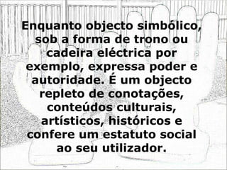 Enquanto objecto simbólico, sob a forma de trono ou cadeira eléctrica por exemplo, expressa poder e autoridade. É um objecto repleto de conotações, conteúdos culturais, artísticos, históricos e confere um estatuto social ao seu utilizador. 