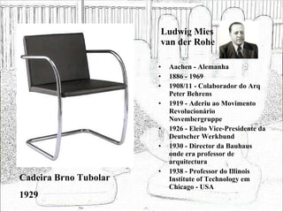 Ludwig Mies van der Rohe Aachen - Alemanha 1886 - 1969 1908/11 - Colaborador do Arq Peter Behrens 1919 - Aderiu ao Movimento Revolucionário Novembergruppe 1926 - Eleito Vice-Presidente da Deutscher Werkbund 1930 - Director da Bauhaus onde era professor de arquitectura 1938 - Professor do Illinois Institute of Technology em Chicago - USA Cadeira Brno Tubolar 1929 