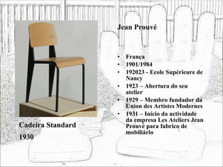 Jean Prouvé França 1901/1984 192023 - Ecole Supérieure de Nancy 1923 – Abertura do seu atelier 1929 – Membro fundador da Union des Artistes Modernes 1931 – Início da actividade da empresa Les Ateliers Jean Prouvé para fabrico de mobiliário  Cadeira Standard 1930 