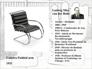 Ludwig Mies van der Rohe Aachen - Alemanha 1886 - 1969 1908/11 - Colaborador do Arq Peter Behrens 1919 - Aderiu ao Movimento Revolucionário Novembergruppe 1926 - Eleito Vice-Presidente da Deutscher Werkbund 1930 - Director da Bauhaus onde era professor de arquitectura 1938 - Professor do Illinois Institute of Technology em Chicago - USA Cadeira Padded arm 1931 