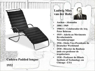 Ludwig Mies van der Rohe Aachen - Alemanha 1886 - 1969 1908/11 - Colaborador do Arq Peter Behrens 1919 - Aderiu ao Movimento Revolucionário Novembergruppe 1926 - Eleito Vice-Presidente da Deutscher Werkbund 1930 - Director da Bauhaus onde era professor de arquitectura 1938 - Professor do Illinois Institute of Technology em Chicago - USA Cadeira Padded longue 1932 