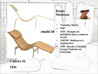 Bruno Mathsson Varnamo, Suécia 1907 1933 - Designer de mobiliário para a empresa do pai 1945/58 - Dedicou-se à arquitectura 1955 - Recebe a Medalha Gregor Paulsson em Estocolmo Cadeira 36 1936 