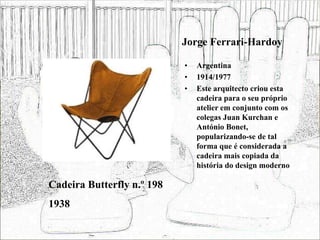 Jorge Ferrari-Hardoy
• Argentina
• 1914/1977
• Este arquitecto criou esta
cadeira para o seu próprio
atelier em conjunto com os
colegas Juan Kurchan e
António Bonet,
popularizando-se de tal
forma que é considerada a
cadeira mais copiada da
história do design moderno
Cadeira Butterfly n.º 198
1938
 