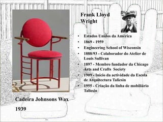 Frank Lloyd
Wright
• Estados Unidos da América
• 1869 - 1959
• Engineering School of Wisconsin
• 1888/93 - Colaborador do Atelier de
Louis Sullivan
• 1897 - Membro fundador da Chicago
Arts and Crafts Society
• 1909 - Início da actividade da Escola
de Arquitectura Taliesin
• 1955 - Criação da linha de mobiliário
Taliesin
Cadeira Johnsons Wax
1939
 