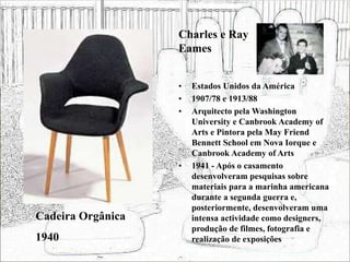 • Estados Unidos da América
• 1907/78 e 1913/88
• Arquitecto pela Washington
University e Canbrook Academy of
Arts e Pintora pela May Friend
Bennett School em Nova Iorque e
Canbrook Academy of Arts
• 1941 - Após o casamento
desenvolveram pesquisas sobre
materiais para a marinha americana
durante a segunda guerra e,
posteriormente, desenvolveram uma
intensa actividade como designers,
produção de filmes, fotografia e
realização de exposições
Cadeira Orgânica
1940
Charles e Ray
Eames
 