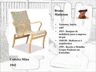 Bruno
Mathsson
• Varnamo, Suécia
• 1907
• 1933 - Designer de
mobiliário para a empresa
do pai
• 1945/58 - Dedicou-se à
arquitectura
• 1955 - Recebe a Medalha
Gregor Paulsson em
Estocolmo
Cadeira Mina
1942
 