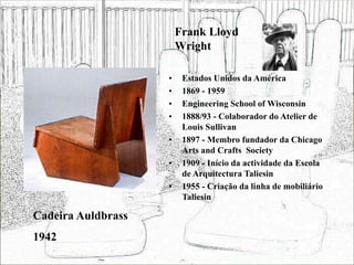 Frank Lloyd
Wright
• Estados Unidos da América
• 1869 - 1959
• Engineering School of Wisconsin
• 1888/93 - Colaborador do Atelier de
Louis Sullivan
• 1897 - Membro fundador da Chicago
Arts and Crafts Society
• 1909 - Início da actividade da Escola
de Arquitectura Taliesin
• 1955 - Criação da linha de mobiliário
Taliesin
Cadeira Auldbrass
1942
 