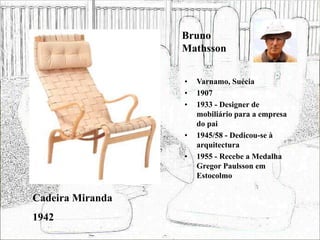 Bruno
Mathsson
• Varnamo, Suécia
• 1907
• 1933 - Designer de
mobiliário para a empresa
do pai
• 1945/58 - Dedicou-se à
arquitectura
• 1955 - Recebe a Medalha
Gregor Paulsson em
Estocolmo
Cadeira Miranda
1942
 