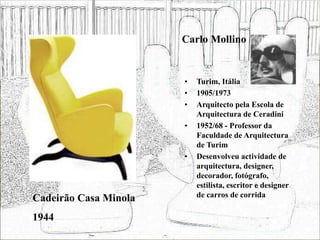 Carlo Mollino
• Turim, Itália
• 1905/1973
• Arquitecto pela Escola de
Arquitectura de Ceradini
• 1952/68 - Professor da
Faculdade de Arquitectura
de Turim
• Desenvolveu actividade de
arquitectura, designer,
decorador, fotógrafo,
estilista, escritor e designer
de carros de corrida
Cadeirão Casa Minola
1944
 