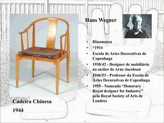 Hans Wegner
• Dinamarca
• *1914
• Escola de Artes Decorativas de
Copenhaga
• 1938/42 - Designer de mobiliário
no atelier de Arne Jacobsen
• 1946/53 - Professor da Escola de
Artes Decorativas de Copenhaga
• 1959 - Nomeado “Honorary
Royal designer for Industry”
pela Royal Society of Arts de
Londres
Cadeira Chinesa
1944
 