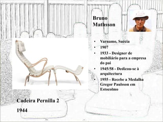 Bruno
Mathsson
• Varnamo, Suécia
• 1907
• 1933 - Designer de
mobiliário para a empresa
do pai
• 1945/58 - Dedicou-se à
arquitectura
• 1955 - Recebe a Medalha
Gregor Paulsson em
Estocolmo
Cadeira Pernilla 2
1944
 