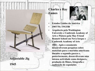 • Estados Unidos da América
• 1907/78 e 1913/88
• Arquitecto pela Washington
University e Canbrook Academy of
Arts e Pintora pela May Friend
Bennett School em Nova Iorque e
Canbrook Academy of Arts
• 1941 - Após o casamento
desenvolveram pesquisas sobre
materiais para a marinha americana
durante a segunda guerra e,
posteriormente, desenvolveram uma
intensa actividade como designers,
produção de filmes, fotografia e
realização de exposições
Adjustable Jig
1945
Charles e Ray
Eames
 