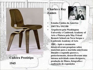 • Estados Unidos da América
• 1907/78 e 1913/88
• Arquitecto pela Washington
University e Canbrook Academy of
Arts e Pintora pela May Friend
Bennett School em Nova Iorque e
Canbrook Academy of Arts
• 1941 - Após o casamento
desenvolveram pesquisas sobre
materiais para a marinha americana
durante a segunda guerra e,
posteriormente, desenvolveram uma
intensa actividade como designers,
produção de filmes, fotografia e
realização de exposições
Cadeira Protótipo
1945
Charles e Ray
Eames
 