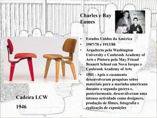 • Estados Unidos da América
• 1907/78 e 1913/88
• Arquitecto pela Washington
University e Canbrook Academy of
Arts e Pintora pela May Friend
Bennett School em Nova Iorque e
Canbrook Academy of Arts
• 1941 - Após o casamento
desenvolveram pesquisas sobre
materiais para a marinha americana
durante a segunda guerra e,
posteriormente, desenvolveram uma
intensa actividade como designers,
produção de filmes, fotografia e
realização de exposições
Cadeira LCW
1946
Charles e Ray
Eames
 