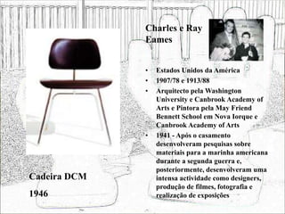 • Estados Unidos da América
• 1907/78 e 1913/88
• Arquitecto pela Washington
University e Canbrook Academy of
Arts e Pintora pela May Friend
Bennett School em Nova Iorque e
Canbrook Academy of Arts
• 1941 - Após o casamento
desenvolveram pesquisas sobre
materiais para a marinha americana
durante a segunda guerra e,
posteriormente, desenvolveram uma
intensa actividade como designers,
produção de filmes, fotografia e
realização de exposições
Cadeira DCM
1946
Charles e Ray
Eames
 