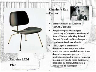 • Estados Unidos da América
• 1907/78 e 1913/88
• Arquitecto pela Washington
University e Canbrook Academy of
Arts e Pintora pela May Friend
Bennett School em Nova Iorque e
Canbrook Academy of Arts
• 1941 - Após o casamento
desenvolveram pesquisas sobre
materiais para a marinha americana
durante a segunda guerra e,
posteriormente, desenvolveram uma
intensa actividade como designers,
produção de filmes, fotografia e
realização de exposições
Cadeira LCM
1946
Charles e Ray
Eames
 