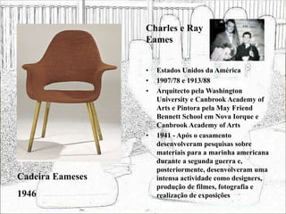 • Estados Unidos da América
• 1907/78 e 1913/88
• Arquitecto pela Washington
University e Canbrook Academy of
Arts e Pintora pela May Friend
Bennett School em Nova Iorque e
Canbrook Academy of Arts
• 1941 - Após o casamento
desenvolveram pesquisas sobre
materiais para a marinha americana
durante a segunda guerra e,
posteriormente, desenvolveram uma
intensa actividade como designers,
produção de filmes, fotografia e
realização de exposições
Cadeira Eameses
1946
Charles e Ray
Eames
 