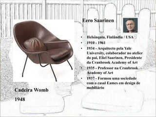 Eero Saarinen
• Helsínquia, Finlândia / USA
• 1910 - 1961
• 1934 - Arquitecto pela Yale
University, colaborador no atelier
do pai, Eliel Saarinen, Presidente
da Cranbrook Academy of Art
• 1935 - Professor na Cranbrook
Academy of Art
• 1937 - Formou uma sociedade
com o casal Eames em design de
mobiliário
Cadeira Womb
1948
 
