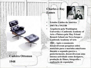 • Estados Unidos da América
• 1907/78 e 1913/88
• Arquitecto pela Washington
University e Canbrook Academy of
Arts e Pintora pela May Friend
Bennett School em Nova Iorque e
Canbrook Academy of Arts
• 1941 - Após o casamento
desenvolveram pesquisas sobre
materiais para a marinha americana
durante a segunda guerra e,
posteriormente, desenvolveram uma
intensa actividade como designers,
produção de filmes, fotografia e
realização de exposições
Cadeira Ottoman
1948
Charles e Ray
Eames
 
