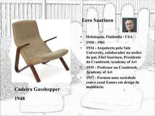 Eero Saarinen
• Helsínquia, Finlândia / USA
• 1910 - 1961
• 1934 - Arquitecto pela Yale
University, colaborador no atelier
do pai, Eliel Saarinen, Presidente
da Cranbrook Academy of Art
• 1935 - Professor na Cranbrook
Academy of Art
• 1937 - Formou uma sociedade
com o casal Eames em design de
mobiliário
Cadeira Gasshopper
1948
 