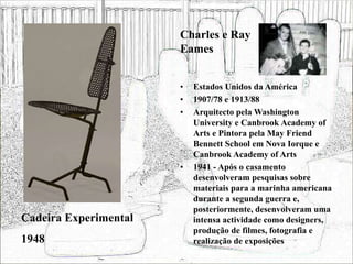 • Estados Unidos da América
• 1907/78 e 1913/88
• Arquitecto pela Washington
University e Canbrook Academy of
Arts e Pintora pela May Friend
Bennett School em Nova Iorque e
Canbrook Academy of Arts
• 1941 - Após o casamento
desenvolveram pesquisas sobre
materiais para a marinha americana
durante a segunda guerra e,
posteriormente, desenvolveram uma
intensa actividade como designers,
produção de filmes, fotografia e
realização de exposições
Cadeira Experimental
1948
Charles e Ray
Eames
 