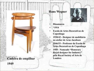 Hans Wegner
• Dinamarca
• *1914
• Escola de Artes Decorativas de
Copenhaga
• 1938/42 - Designer de mobiliário
no atelier de Arne Jacobsen
• 1946/53 - Professor da Escola de
Artes Decorativas de Copenhaga
• 1959 - Nomeado “Honorary
Royal designer for Industry”
pela Royal Society of Arts de
Londres
Cadeira de empilhar
1949
 
