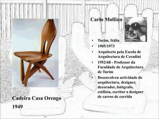 Carlo Mollino
• Turim, Itália
• 1905/1973
• Arquitecto pela Escola de
Arquitectura de Ceradini
• 1952/68 - Professor da
Faculdade de Arquitectura
de Turim
• Desenvolveu actividade de
arquitectura, designer,
decorador, fotógrafo,
estilista, escritor e designer
de carros de corrida
Cadeira Casa Orengo
1949
 
