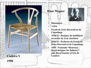 Hans Wegner
• Dinamarca
• *1914
• Escola de Artes Decorativas de
Copenhaga
• 1938/42 - Designer de mobiliário
no atelier de Arne Jacobsen
• 1946/53 - Professor da Escola de
Artes Decorativas de Copenhaga
• 1959 - Nomeado “Honorary
Royal designer for Industry”
pela Royal Society of Arts de
Londres
Cadeira Y
1950
 