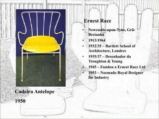 Ernest Race
• Newcastle-upon-Tyne, Grã-
Bretanha
• 1913/1964
• 1932/35 – Bartlett School of
Architecture, Londres
• 1935/37 – Desenhador da
Troughton & Young
• 1945 – Fundou a Ernest Race Ltd
• 1953 – Noemado Royal Designer
for Industry
Cadeira Antelope
1950
 