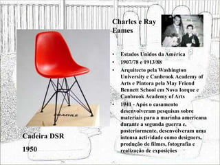 • Estados Unidos da América
• 1907/78 e 1913/88
• Arquitecto pela Washington
University e Canbrook Academy of
Arts e Pintora pela May Friend
Bennett School em Nova Iorque e
Canbrook Academy of Arts
• 1941 - Após o casamento
desenvolveram pesquisas sobre
materiais para a marinha americana
durante a segunda guerra e,
posteriormente, desenvolveram uma
intensa actividade como designers,
produção de filmes, fotografia e
realização de exposições
Cadeira DSR
1950
Charles e Ray
Eames
 
