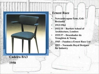 Ernest Race
• Newcastle-upon-Tyne, Grã-
Bretanha
• 1913/1964
• 1932/35 – Bartlett School of
Architecture, Londres
• 1935/37 – Desenhador da
Troughton & Young
• 1945 – Fundou a Ernest Race Ltd
• 1953 – Noemado Royal Designer
for Industry
Cadeira BA3
1950
 