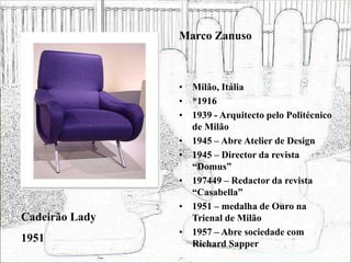 • Milão, Itália
• *1916
• 1939 - Arquitecto pelo Politécnico
de Milão
• 1945 – Abre Atelier de Design
• 1945 – Director da revista
“Domus”
• 197449 – Redactor da revista
“Casabella”
• 1951 – medalha de Ouro na
Trienal de Milão
• 1957 – Abre sociedade com
Richard Sapper
Cadeirão Lady
1951
Marco Zanuso
 