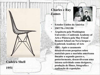 • Estados Unidos da América
• 1907/78 e 1913/88
• Arquitecto pela Washington
University e Canbrook Academy of
Arts e Pintora pela May Friend
Bennett School em Nova Iorque e
Canbrook Academy of Arts
• 1941 - Após o casamento
desenvolveram pesquisas sobre
materiais para a marinha americana
durante a segunda guerra e,
posteriormente, desenvolveram uma
intensa actividade como designers,
produção de filmes, fotografia e
realização de exposições
Cadeira Shell
1951
Charles e Ray
Eames
 