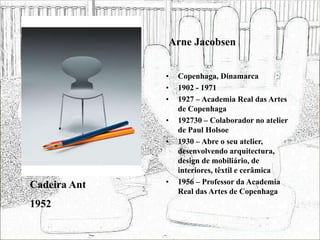 Arne Jacobsen
• Copenhaga, Dinamarca
• 1902 - 1971
• 1927 – Academia Real das Artes
de Copenhaga
• 192730 – Colaborador no atelier
de Paul Holsoe
• 1930 – Abre o seu atelier,
desenvolvendo arquitectura,
design de mobiliário, de
interiores, têxtil e cerâmica
• 1956 – Professor da Academia
Real das Artes de Copenhaga
Cadeira Ant
1952
 