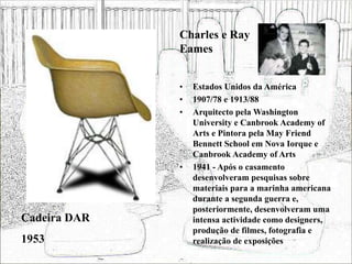 • Estados Unidos da América
• 1907/78 e 1913/88
• Arquitecto pela Washington
University e Canbrook Academy of
Arts e Pintora pela May Friend
Bennett School em Nova Iorque e
Canbrook Academy of Arts
• 1941 - Após o casamento
desenvolveram pesquisas sobre
materiais para a marinha americana
durante a segunda guerra e,
posteriormente, desenvolveram uma
intensa actividade como designers,
produção de filmes, fotografia e
realização de exposições
Cadeira DAR
1953
Charles e Ray
Eames
 