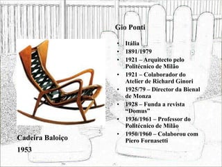 Gio Ponti
• Itália
• 1891/1979
• 1921 – Arquitecto pelo
Politécnico de Milão
• 1921 – Colaborador do
Atelier de Richard Ginori
• 1925/79 – Director da Bienal
de Monza
• 1928 – Funda a revista
“Domus”
• 1936/1961 – Professor do
Politécnico de Milão
• 1950/1960 – Colaborou com
Piero Fornasetti
Cadeira Baloiço
1953
 