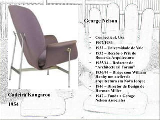 George Nelson
• Connecticut, Usa
• 1907/1986
• 1932 – Universidade de Yale
• 1932 – Recebe o Prix de
Rome da Arquitectura
• 1935/44 – Redactor de
“Architectural Forum”
• 1936/44 – Dirige com William
Hanby um atelier de
arquitectura em Nova Iorque
• 1946 – Director de Design de
Herman Miller
• 1947 – Funda a Geroge
Nelson Associates
Cadeira Kangaroo
1954
 