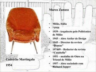 • Milão, Itália
• *1916
• 1939 - Arquitecto pelo Politécnico
de Milão
• 1945 – Abre Atelier de Design
• 1945 – Director da revista
“Domus”
• 197449 – Redactor da revista
“Casabella”
• 1951 – medalha de Ouro na
Trienal de Milão
• 1957 – Abre sociedade com
Richard Sapper
Cadeirão Martingala
1954
Marco Zanuso
 