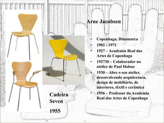 Arne Jacobsen
• Copenhaga, Dinamarca
• 1902 - 1971
• 1927 – Academia Real das
Artes de Copenhaga
• 192730 – Colaborador no
atelier de Paul Holsoe
• 1930 – Abre o seu atelier,
desenvolvendo arquitectura,
design de mobiliário, de
interiores, têxtil e cerâmica
• 1956 – Professor da Academia
Real das Artes de Copenhaga
Cadeira
Seven
1955
 