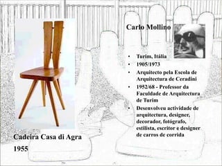 Carlo Mollino
• Turim, Itália
• 1905/1973
• Arquitecto pela Escola de
Arquitectura de Ceradini
• 1952/68 - Professor da
Faculdade de Arquitectura
de Turim
• Desenvolveu actividade de
arquitectura, designer,
decorador, fotógrafo,
estilista, escritor e designer
de carros de corrida
Cadeira Casa di Agra
1955
 