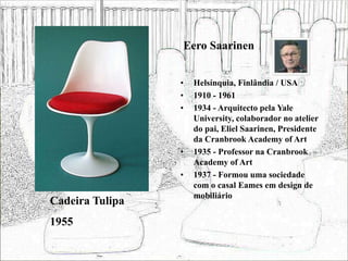 Eero Saarinen
• Helsínquia, Finlândia / USA
• 1910 - 1961
• 1934 - Arquitecto pela Yale
University, colaborador no atelier
do pai, Eliel Saarinen, Presidente
da Cranbrook Academy of Art
• 1935 - Professor na Cranbrook
Academy of Art
• 1937 - Formou uma sociedade
com o casal Eames em design de
mobiliário
Cadeira Tulipa
1955
 
