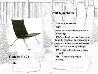 Poul Kjaerholm
• Oster Vra, Dinamarca
• *1929
• Escola das Artes Decorativas de
Copenhaga
• 1952/56 – Professor na Escola das
Artes Decorativas de Copenhaga
• 1955/76 – Professor na Academia
Real das Artes de Copenhaga
• 1957 e 1960 – Recebeu o prémio
Grand Prix
• 1958 – Recebeu o prémio
Lunning
Cadeira PK22
1956
 