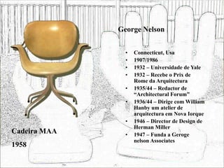 George Nelson
• Connecticut, Usa
• 1907/1986
• 1932 – Universidade de Yale
• 1932 – Recebe o Prix de
Rome da Arquitectura
• 1935/44 – Redactor de
“Architectural Forum”
• 1936/44 – Dirige com William
Hanby um atelier de
arquitectura em Nova Iorque
• 1946 – Director de Design de
Herman Miller
• 1947 – Funda a Geroge
nelson Associates
Cadeira MAA
1958
 